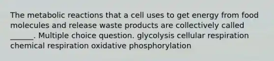 The metabolic reactions that a cell uses to get energy from food molecules and release waste products are collectively called ______. Multiple choice question. glycolysis cellular respiration chemical respiration oxidative phosphorylation