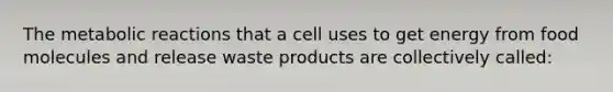 The metabolic reactions that a cell uses to get energy from food molecules and release waste products are collectively called: