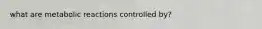 what are metabolic reactions controlled by?