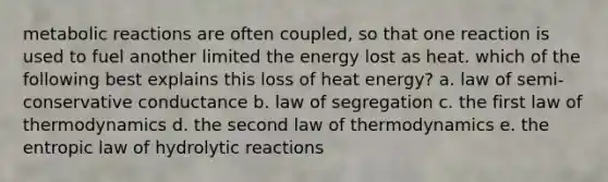 metabolic reactions are often coupled, so that one reaction is used to fuel another limited the energy lost as heat. which of the following best explains this loss of heat energy? a. law of semi-conservative conductance b. law of segregation c. the first law of thermodynamics d. the second law of thermodynamics e. the entropic law of hydrolytic reactions