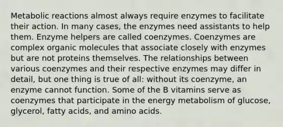 Metabolic reactions almost always require enzymes to facilitate their action. In many cases, the enzymes need assistants to help them. Enzyme helpers are called coenzymes. Coenzymes are complex organic molecules that associate closely with enzymes but are not proteins themselves. The relationships between various coenzymes and their respective enzymes may differ in detail, but one thing is true of all: without its coenzyme, an enzyme cannot function. Some of the B vitamins serve as coenzymes that participate in the energy metabolism of glucose, glycerol, fatty acids, and amino acids.