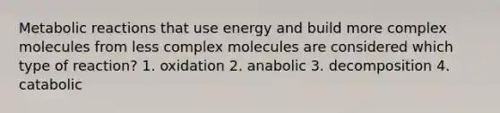 Metabolic reactions that use energy and build more complex molecules from less complex molecules are considered which type of reaction? 1. oxidation 2. anabolic 3. decomposition 4. catabolic