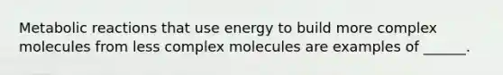 Metabolic reactions that use energy to build more complex molecules from less complex molecules are examples of ______.