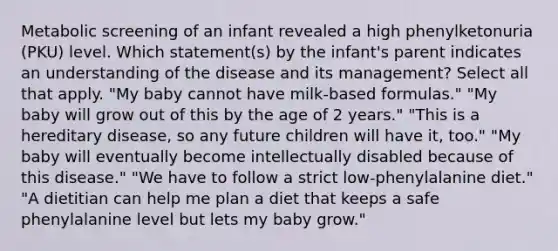 Metabolic screening of an infant revealed a high phenylketonuria (PKU) level. Which statement(s) by the infant's parent indicates an understanding of the disease and its management? Select all that apply. "My baby cannot have milk-based formulas." "My baby will grow out of this by the age of 2 years." "This is a hereditary disease, so any future children will have it, too." "My baby will eventually become intellectually disabled because of this disease." "We have to follow a strict low-phenylalanine diet." "A dietitian can help me plan a diet that keeps a safe phenylalanine level but lets my baby grow."