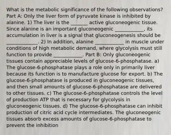 What is the metabolic significance of the following observations? Part A: Only the liver form of pyruvate kinase is inhibited by alanine. 1) The liver is the _______ active gluconeogenic tissue. Since alanine is an important gluconeogenic ____________, its accumulation in liver is a signal that gluconeogenesis should be _____________. 2) In addition, alanine ____________ in muscle under conditions of high metabolic demand, where glycolysis must still function to provide ____________. Part B: Only gluconeogenic tissues contain appreciable levels of glucose-6-phosphatase. a) The glucose-6-phosphatase plays a role only in primarily liver because its function is to manufacture glucose for export. b) The glucose-6-phosphatase is produced in gluconeogenic tissues, and then small amounts of glucose-6-phosphatase are delivered to other tissues. c) The glucose-6-phosphatase controls the level of production ATP that is necessary for glycolysis in gluconeogenic tissues. d) The glucose-6-phosphatase can inhibit production of citric acid cycle intermediates. The gluconeogenic tissues absorb excess amounts of glucose-6-phosphatase to prevent the inhibition