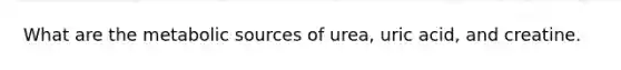 What are the metabolic sources of urea, uric acid, and creatine.