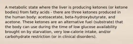 A metabolic state where the liver is producing ketones (or ketone bodies) from fatty acids - there are three ketones produced in the human body: acetoacetate, beta-hydroxybutyrate, and acetone. These ketones are an alternative fuel (substrate) that the body can use during the time of low glucose availability brought on by starvation, very low-calorie intake, and/or carbohydrate restriction (or in clinical disorders).