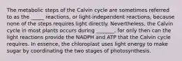 The metabolic steps of the Calvin cycle are sometimes referred to as the _____ reactions, or light-independent reactions, because none of the steps requires light directly. Nevertheless, the Calvin cycle in most plants occurs during _______, for only then can the light reactions provide the NADPH and ATP that the Calvin cycle requires. In essence, the chloroplast uses light energy to make sugar by coordinating the two stages of photosynthesis.