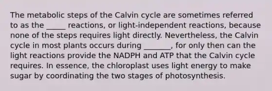 The metabolic steps of the Calvin cycle are sometimes referred to as the _____ reactions, or light-independent reactions, because none of the steps requires light directly. Nevertheless, the Calvin cycle in most plants occurs during _______, for only then can the <a href='https://www.questionai.com/knowledge/kSUoWrrvoC-light-reactions' class='anchor-knowledge'>light reactions</a> provide the NADPH and ATP that the Calvin cycle requires. In essence, the chloroplast uses light energy to make sugar by coordinating the two stages of photosynthesis.