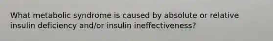 What metabolic syndrome is caused by absolute or relative insulin deficiency and/or insulin ineffectiveness?