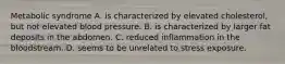 Metabolic syndrome A. is characterized by elevated cholesterol, but not elevated blood pressure. B. is characterized by larger fat deposits in the abdomen. C. reduced inflammation in the bloodstream. D. seems to be unrelated to stress exposure.