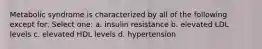 Metabolic syndrome is characterized by all of the following except for: Select one: a. insulin resistance b. elevated LDL levels c. elevated HDL levels d. hypertension