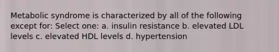 Metabolic syndrome is characterized by all of the following except for: Select one: a. insulin resistance b. elevated LDL levels c. elevated HDL levels d. hypertension