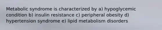 Metabolic syndrome is characterized by a) hypoglycemic condition b) insulin resistance c) peripheral obesity d) hypertension syndrome e) lipid metabolism disorders