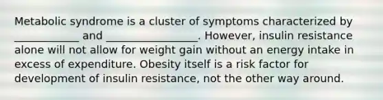 Metabolic syndrome is a cluster of symptoms characterized by ____________ and _________________. However, insulin resistance alone will not allow for weight gain without an energy intake in excess of expenditure. Obesity itself is a risk factor for development of insulin resistance, not the other way around.