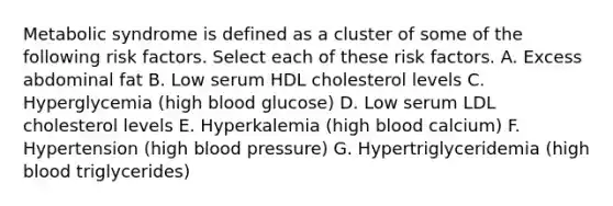 Metabolic syndrome is defined as a cluster of some of the following risk factors. Select each of these risk factors. A. Excess abdominal fat B. Low serum HDL cholesterol levels C. Hyperglycemia (high blood glucose) D. Low serum LDL cholesterol levels E. Hyperkalemia (high blood calcium) F. Hypertension (high blood pressure) G. Hypertriglyceridemia (high blood triglycerides)