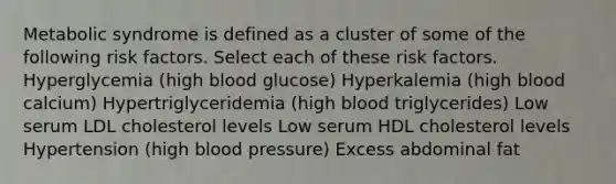 Metabolic syndrome is defined as a cluster of some of the following risk factors. Select each of these risk factors. Hyperglycemia (high blood glucose) Hyperkalemia (high blood calcium) Hypertriglyceridemia (high blood triglycerides) Low serum LDL cholesterol levels Low serum HDL cholesterol levels Hypertension (high blood pressure) Excess abdominal fat