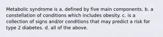 Metabolic syndrome is a. defined by five main components. b. a constellation of conditions which includes obesity. c. is a collection of signs and/or conditions that may predict a risk for type 2 diabetes. d. all of the above.