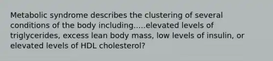 Metabolic syndrome describes the clustering of several conditions of the body including.....elevated levels of triglycerides, excess lean body mass, low levels of insulin, or elevated levels of HDL cholesterol?