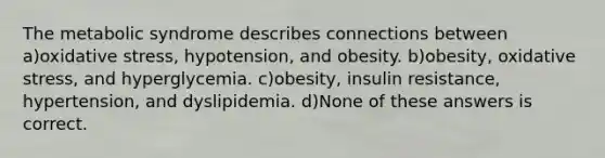 The metabolic syndrome describes connections between a)oxidative stress, hypotension, and obesity. b)obesity, oxidative stress, and hyperglycemia. c)obesity, insulin resistance, hypertension, and dyslipidemia. d)None of these answers is correct.