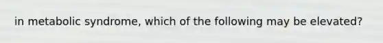 in metabolic syndrome, which of the following may be elevated?