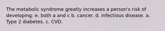 ​The metabolic syndrome greatly increases a person's risk of developing: e. both a and c b. ​cancer. d. infectious disease. a. Type 2 diabetes. c. ​CVD.