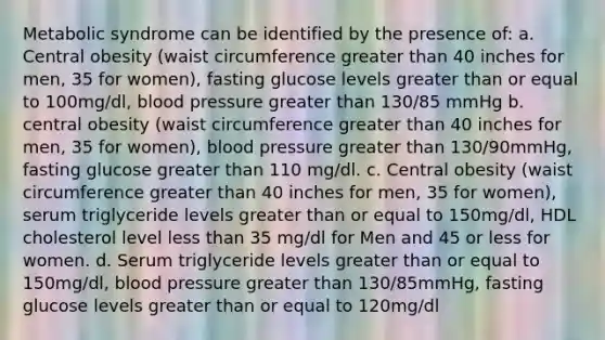 Metabolic syndrome can be identified by the presence of: a. Central obesity (waist circumference greater than 40 inches for men, 35 for women), fasting glucose levels greater than or equal to 100mg/dl, blood pressure greater than 130/85 mmHg b. central obesity (waist circumference greater than 40 inches for men, 35 for women), blood pressure greater than 130/90mmHg, fasting glucose greater than 110 mg/dl. c. Central obesity (waist circumference greater than 40 inches for men, 35 for women), serum triglyceride levels greater than or equal to 150mg/dl, HDL cholesterol level less than 35 mg/dl for Men and 45 or less for women. d. Serum triglyceride levels greater than or equal to 150mg/dl, blood pressure greater than 130/85mmHg, fasting glucose levels greater than or equal to 120mg/dl