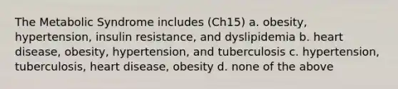 The Metabolic Syndrome includes (Ch15) a. obesity, hypertension, insulin resistance, and dyslipidemia b. heart disease, obesity, hypertension, and tuberculosis c. hypertension, tuberculosis, heart disease, obesity d. none of the above