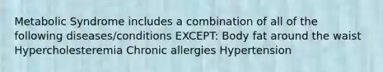 Metabolic Syndrome includes a combination of all of the following diseases/conditions EXCEPT: Body fat around the waist Hypercholesteremia Chronic allergies Hypertension