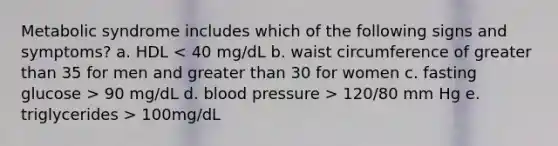 Metabolic syndrome includes which of the following signs and symptoms? a. HDL 90 mg/dL d. blood pressure > 120/80 mm Hg e. triglycerides > 100mg/dL