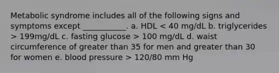 Metabolic syndrome includes all of the following signs and symptoms except ___________. a. HDL 199mg/dL c. fasting glucose > 100 mg/dL d. waist circumference of greater than 35 for men and greater than 30 for women e. blood pressure > 120/80 mm Hg