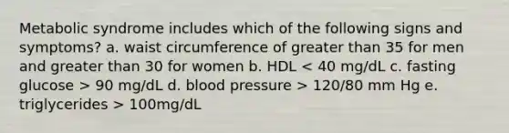 Metabolic syndrome includes which of the following signs and symptoms? a. waist circumference of greater than 35 for men and greater than 30 for women b. HDL 90 mg/dL d. blood pressure > 120/80 mm Hg e. triglycerides > 100mg/dL