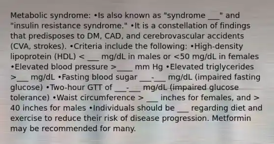 Metabolic syndrome: •Is also known as "syndrome ___" and "insulin resistance syndrome." •It is a constellation of findings that predisposes to DM, CAD, and cerebrovascular accidents (CVA, strokes). •Criteria include the following: •High-density lipoprotein (HDL) ____ mm Hg •Elevated triglycerides >___ mg/dL •Fasting blood sugar ___-___ mg/dL (impaired fasting glucose) •Two-hour GTT of ___-___ mg/dL (impaired glucose tolerance) •Waist circumference > ___ inches for females, and > 40 inches for males •Individuals should be ___ regarding diet and exercise to reduce their risk of disease progression. Metformin may be recommended for many.