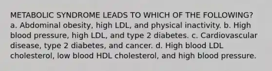 METABOLIC SYNDROME LEADS TO WHICH OF THE FOLLOWING? a. Abdominal obesity, high LDL, and physical inactivity. b. High blood pressure, high LDL, and type 2 diabetes. c. Cardiovascular disease, type 2 diabetes, and cancer. d. High blood LDL cholesterol, low blood HDL cholesterol, and high blood pressure.