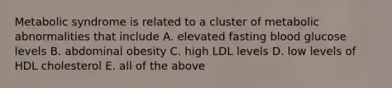 Metabolic syndrome is related to a cluster of metabolic abnormalities that include A. elevated fasting blood glucose levels B. abdominal obesity C. high LDL levels D. low levels of HDL cholesterol E. all of the above