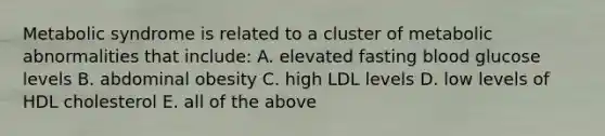 Metabolic syndrome is related to a cluster of metabolic abnormalities that include: A. elevated fasting blood glucose levels B. abdominal obesity C. high LDL levels D. low levels of HDL cholesterol E. all of the above