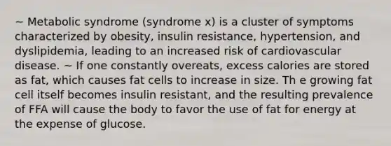 ~ Metabolic syndrome (syndrome x) is a cluster of symptoms characterized by obesity, insulin resistance, hypertension, and dyslipidemia, leading to an increased risk of cardiovascular disease. ~ If one constantly overeats, excess calories are stored as fat, which causes fat cells to increase in size. Th e growing fat cell itself becomes insulin resistant, and the resulting prevalence of FFA will cause the body to favor the use of fat for energy at the expense of glucose.