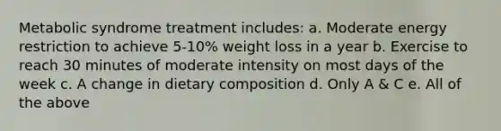 Metabolic syndrome treatment includes: a. Moderate energy restriction to achieve 5-10% weight loss in a year b. Exercise to reach 30 minutes of moderate intensity on most days of the week c. A change in dietary composition d. Only A & C e. All of the above