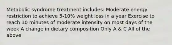 Metabolic syndrome treatment includes: Moderate energy restriction to achieve 5-10% weight loss in a year Exercise to reach 30 minutes of moderate intensity on most days of the week A change in dietary composition Only A & C All of the above