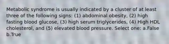 Metabolic syndrome is usually indicated by a cluster of at least three of the following signs: (1) abdominal obesity, (2) high fasting blood glucose, (3) high serum triglycerides, (4) High HDL cholesterol, and (5) elevated blood pressure. Select one: a.False b.True