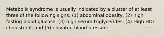 Metabolic syndrome is usually indicated by a cluster of at least three of the following signs: (1) abdominal obesity, (2) high fasting blood glucose, (3) high serum triglycerides, (4) High HDL cholesterol, and (5) elevated blood pressure