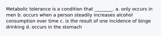 Metabolic tolerance is a condition that ________. a. only occurs in men b. occurs when a person steadily increases alcohol consumption over time c. is the result of one incidence of binge drinking d. occurs in the stomach