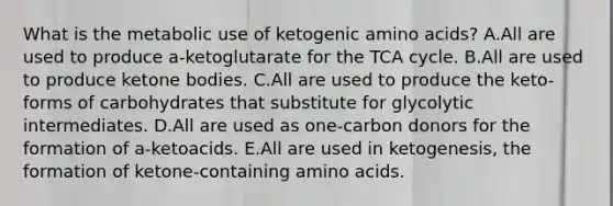 What is the metabolic use of ketogenic amino acids? A.All are used to produce a-ketoglutarate for the TCA cycle. B.All are used to produce ketone bodies. C.All are used to produce the keto-forms of carbohydrates that substitute for glycolytic intermediates. D.All are used as one-carbon donors for the formation of a-ketoacids. E.All are used in ketogenesis, the formation of ketone-containing amino acids.