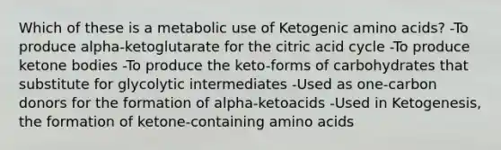 Which of these is a metabolic use of Ketogenic amino acids? -To produce alpha-ketoglutarate for the citric acid cycle -To produce ketone bodies -To produce the keto-forms of carbohydrates that substitute for glycolytic intermediates -Used as one-carbon donors for the formation of alpha-ketoacids -Used in Ketogenesis, the formation of ketone-containing amino acids