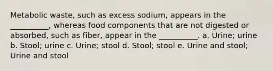 Metabolic waste, such as excess sodium, appears in the __________, whereas food components that are not digested or absorbed, such as fiber, appear in the __________. a. Urine; urine b. Stool; urine c. Urine; stool d. Stool; stool e. Urine and stool; Urine and stool