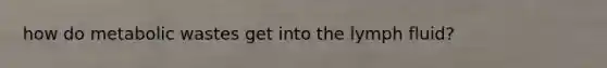 how do metabolic wastes get into the lymph fluid?