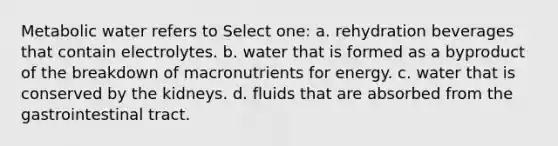 Metabolic water refers to Select one: a. rehydration beverages that contain electrolytes. b. water that is formed as a byproduct of the breakdown of macronutrients for energy. c. water that is conserved by the kidneys. d. fluids that are absorbed from the gastrointestinal tract.