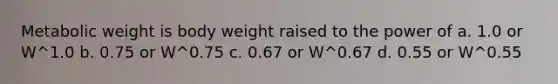 Metabolic weight is body weight raised to the power of a. 1.0 or W^1.0 b. 0.75 or W^0.75 c. 0.67 or W^0.67 d. 0.55 or W^0.55