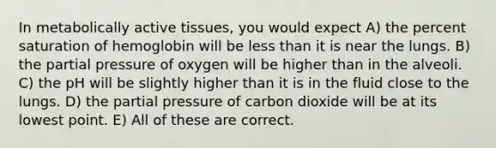 In metabolically active tissues, you would expect A) the percent saturation of hemoglobin will be less than it is near the lungs. B) the partial pressure of oxygen will be higher than in the alveoli. C) the pH will be slightly higher than it is in the fluid close to the lungs. D) the partial pressure of carbon dioxide will be at its lowest point. E) All of these are correct.