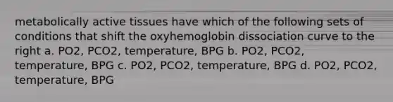 metabolically active tissues have which of the following sets of conditions that shift the oxyhemoglobin dissociation curve to the right a. PO2, PCO2, temperature, BPG b. PO2, PCO2, temperature, BPG c. PO2, PCO2, temperature, BPG d. PO2, PCO2, temperature, BPG